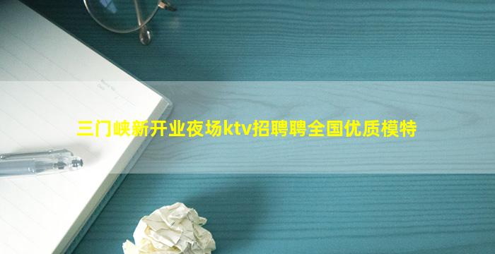 三门峡新开业夜场ktv招聘聘全国优质模特